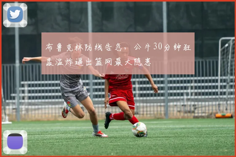 布鲁克林防线告急，公牛30分钟狂轰滥炸逼出篮网最大隐患