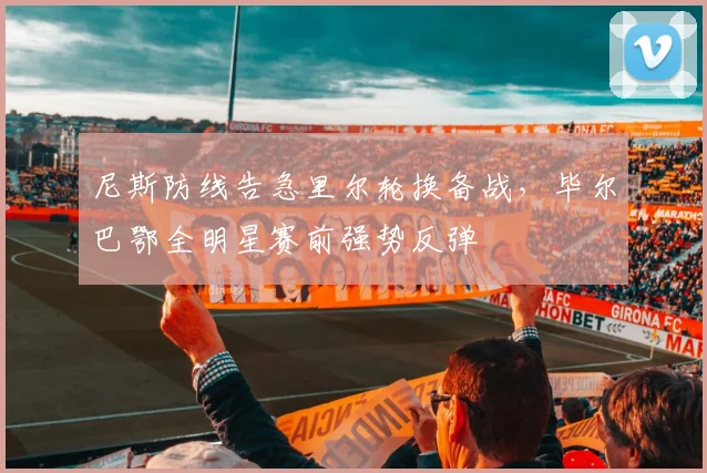 尼斯防线告急里尔轮换备战，毕尔巴鄂全明星赛前强势反弹