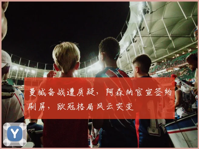 曼城备战遭质疑，阿森纳官宣签约刷屏，欧冠格局风云突变