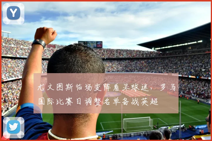尤文图斯临场变阵看呆球迷，罗马国际比赛日调整名单备战英超