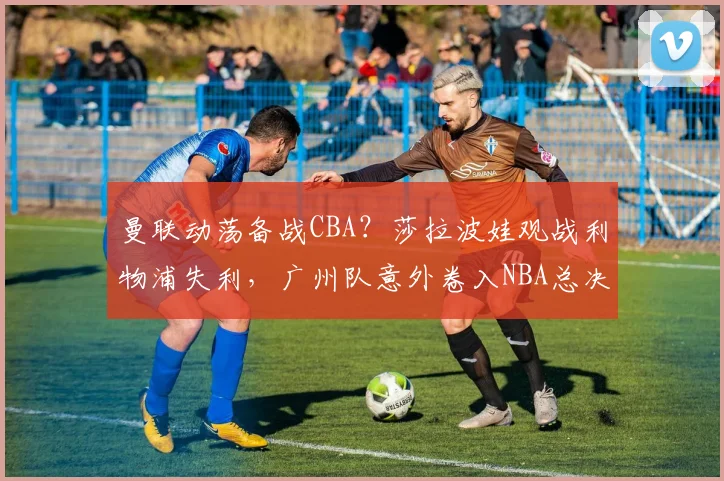 曼联动荡备战CBA？莎拉波娃观战利物浦失利，广州队意外卷入NBA总决赛