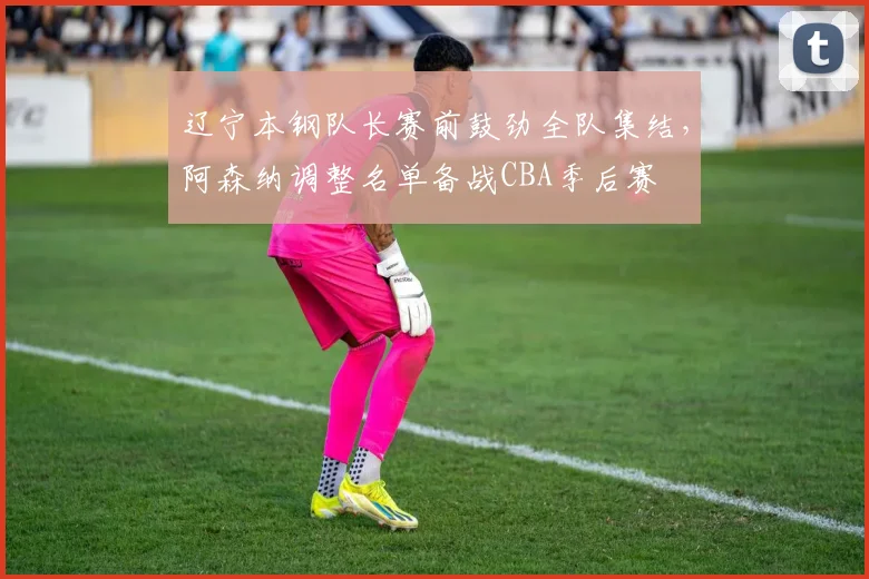 辽宁本钢队长赛前鼓劲全队集结,阿森纳调整名单备战CBA季后赛